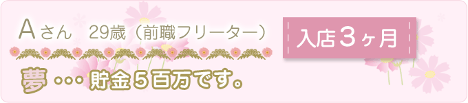 先輩の声　Ａさん　29歳　（前職フリーター）　入店３ヶ月　夢：貯金５百万です。