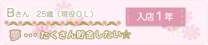 先輩の声　Ｂさん　25歳　（現役ＯＬ）　入店１年　夢：たくさん貯金したい☆