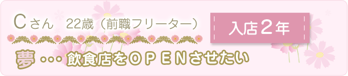 先輩の声　Ｃさん　22歳　（前職フリーター）　入店１年　夢：飲食店をＯＰＥＮさせたい