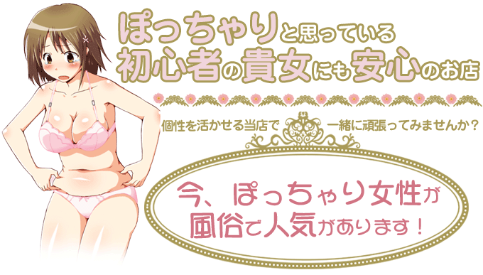 ぽっちゃりと思っている初心者の貴女にも安心のお店　個性を活かせる当店で一緒に頑張ってみませんか？今、ぽっちゃり女性が風俗で人気があります！